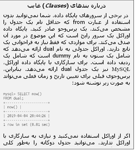 درباره بندهای (Clauses) غایب
 در برخی از سرورهای پایگاه داده، شما نمی‌توانید بدون استفاده از عبارت from که حداقل نام یک جدول را مشخص می‌کند، یک پرس‌وجو صادر کنید. پایگاه داده اوراکل یک سرور رایج است که این موضوع در مورد آن صدق می‌کند. برای مواردی که فقط نیاز به فراخوانی یک تابع دارید، اوراکل جدولی به نام dual ارائه می‌دهد که شامل یک ستون به نام dummy است که شامل یک ردیف داده است. برای سازگاری با پایگاه داده اوراکل، MySQL نیز یک جدول dual ارائه می‌دهد. بنابراین، پرس‌وجوی قبلی برای تعیین تاریخ و زمان فعلی می‌تواند به صورت زیر نوشته شود:
mysql> SELECT now()
FROM dual;
+---------------------+
| now() |
+---------------------+
| 2019-04-04 20:44:26 |
+---------------------+
1 row in set (0.01 sec)
اگر از اوراکل استفاده نمی‌کنید و نیازی به سازگاری با اوراکل ندارید، می‌توانید جدول دوگانه را به‌طور کلی نادیده بگیرید و فقط از یک عبارت select بدون عبارت from استفاده کنید.

