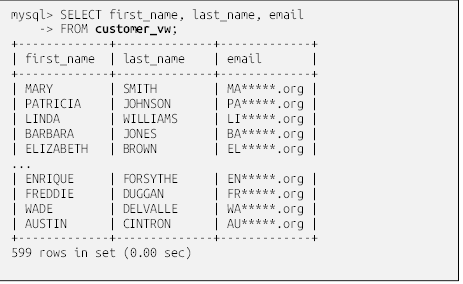 mysql> SELECT first_name, last_name, email
    -> FROM customer_vw;
+-------------+--------------+-------------+
| first_name  | last_name    | email       |
+-------------+--------------+-------------+
| MARY        | SMITH        | MA*****.org |
| PATRICIA    | JOHNSON      | PA*****.org |
| LINDA       | WILLIAMS     | LI*****.org |
| BARBARA     | JONES        | BA*****.org |
| ELIZABETH   | BROWN        | EL*****.org |
...
| ENRIQUE     | FORSYTHE     | EN*****.org |
| FREDDIE     | DUGGAN       | FR*****.org |
| WADE        | DELVALLE     | WA*****.org |
| AUSTIN      | CINTRON      | AU*****.org |
+-------------+--------------+-------------+
599 rows in set (0.00 sec)

Even though the customer_vw view definition includes four columns of the customer table, the previous query retrieves only three of the four. As you’ll see later in the chapter, this is an important distinction if some of the columns in your view are attached to functions or subqueries.
