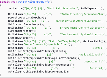 Description: Description: static void OutputFileSystemInfo()
{
  WriteLine("{0,-33} {1}", "Path.PathSeparator", PathSeparator);
WriteLine("{0,-33} {1}", "Path.DirectorySeparatorChar", DirectorySeparatorChar);
WriteLine("{0,-33} {1}", "Directory.GetCurrentDirectory()", GetCurrentDirectory());
WriteLine("{0,-33} {1}", "Environment.CurrentDirectory", CurrentDirectory);
WriteLine("{0,-33} {1}", "Environment.SystemDirectory", SystemDirectory);
WriteLine("{0,-33} {1}", "Path.GetTempPath()", GetTempPath()); WriteLine("GetFolderPath(SpecialFolder");
WriteLine("{0,-33} {1}", " .System)", GetFolderPath(SpecialFolder.System));
WriteLine("{0,-33} {1}", " .ApplicationData)", GetFolderPath(SpecialFolder.ApplicationData));
WriteLine("{0,-33} {1}", " .MyDocuments)", GetFolderPath(SpecialFolder.MyDocuments));
WriteLine("{0,-33} {1}", " .Personal)", GetFolderPath(SpecialFolder.Personal));
}

